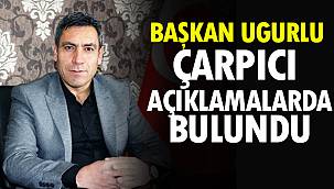 Başkan Uğurlu, Çarpıcı Açıklamalarda Bulundu