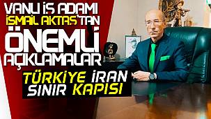 Van iş adamı İsmail Aktaş'tan önemli açıklama - İran Türkiye sınırı