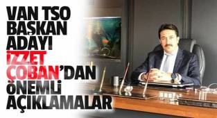 VAN TSO BAŞKAN ADAYI İZZET ÇOBAN'DAN ÖNEMLİ AÇIKLAMALAR