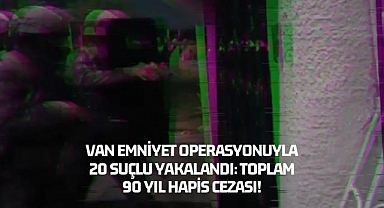 Van Emniyet Operasyonuyla 20 Suçlu Yakalandı: Toplam 90 Yıl Hapis Cezası!