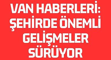 Van Haberleri: Şehirde Önemli Gelişmeler Sürüyor