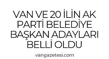 Van ve 20 ilin Ak Parti Belediye Başkan Adayları Belli Oldu