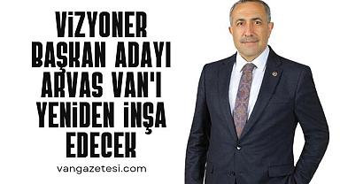Vizyoner Başkan Adayı Arvas Van'ı Yeniden İnşa Edecek