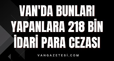 Van'da bunları yapanlara 218 bin idari para cezası