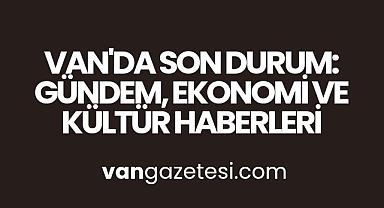 Van'da Son Durum: Gündem, Ekonomi ve Kültür Haberleri