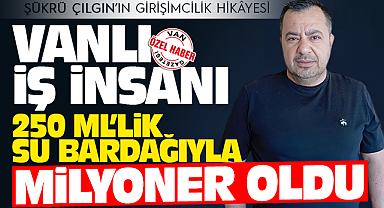 Vanlı İş İnsanı 250 ML’lik su bardağıyla milyoner oldu