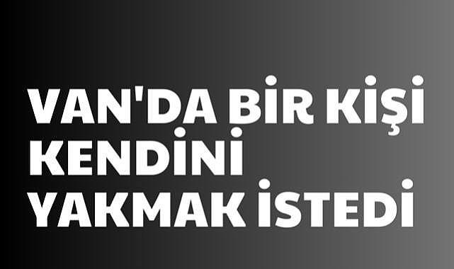 Van’da Bir Kişi Kendini Yakmak İstedi