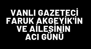 Vanlı Gazeteci Faruk Akgeyik'in ve Ailesinin Acı Günü